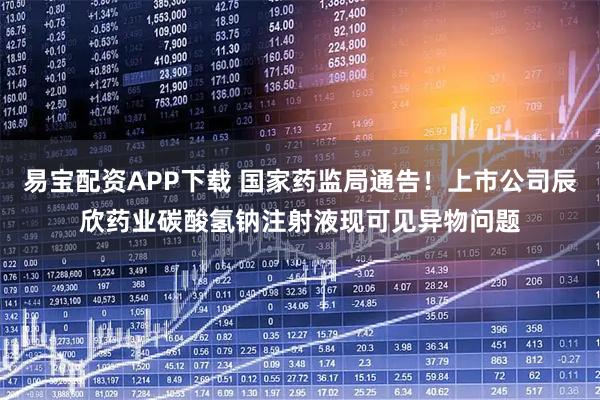 易宝配资APP下载 国家药监局通告！上市公司辰欣药业碳酸氢钠注射液现可见异物问题