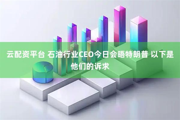 云配资平台 石油行业CEO今日会晤特朗普 以下是他们的诉求