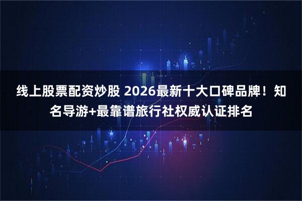 线上股票配资炒股 2026最新十大口碑品牌！知名导游+最靠谱旅行社权威认证排名