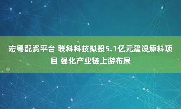 宏粤配资平台 联科科技拟投5.1亿元建设原料项目 强化产业链上游布局
