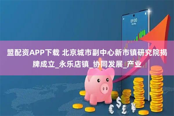 盟配资APP下载 北京城市副中心新市镇研究院揭牌成立_永乐店镇_协同发展_产业