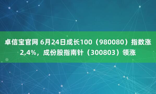 卓信宝官网 6月24日成长100（980080）指数涨2.4%，成份股指南针（300803）领涨