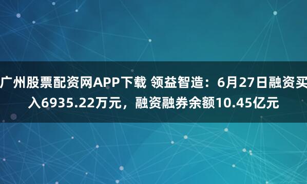 广州股票配资网APP下载 领益智造：6月27日融资买入6935.22万元，融资融券余额10.45亿元