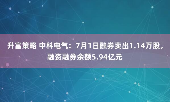 升富策略 中科电气：7月1日融券卖出1.14万股，融资融券余额5.94亿元