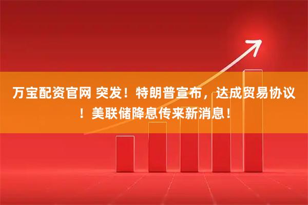 万宝配资官网 突发！特朗普宣布，达成贸易协议！美联储降息传来新消息！
