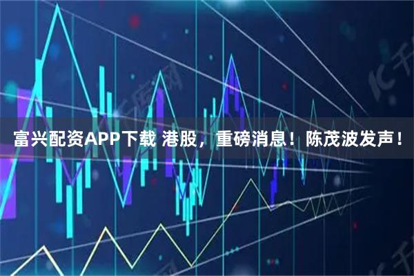 富兴配资APP下载 港股，重磅消息！陈茂波发声！