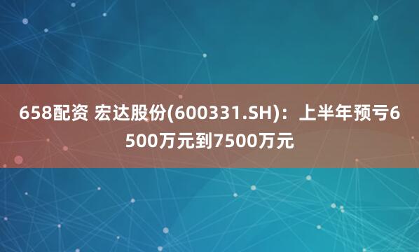 658配资 宏达股份(600331.SH)：上半年预亏6500万元到7500万元