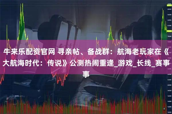 牛来乐配资官网 寻亲帖、备战群：航海老玩家在《大航海时代：传说》公测热闹重逢_游戏_长线_赛事