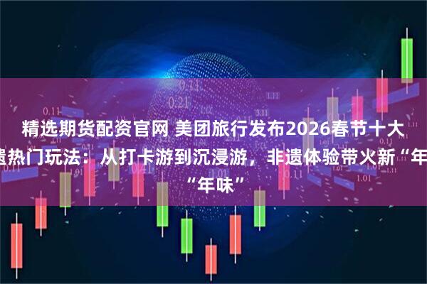 精选期货配资官网 美团旅行发布2026春节十大非遗热门玩法：从打卡游到沉浸游，非遗体验带火新“年味”