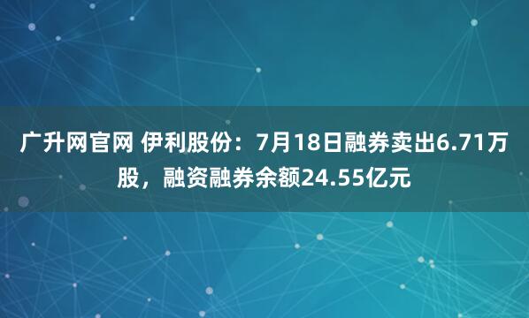 广升网官网 伊利股份：7月18日融券卖出6.71万股，融资融券余额24.55亿元
