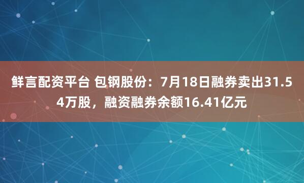 鲜言配资平台 包钢股份：7月18日融券卖出31.54万股，融资融券余额16.41亿元
