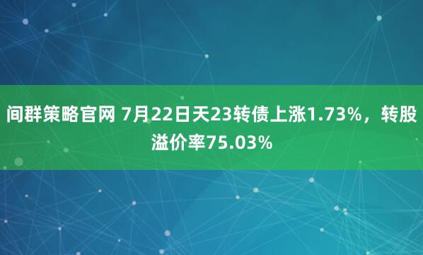 间群策略官网 7月22日天23转债上涨1.73%，转股溢价率75.03%