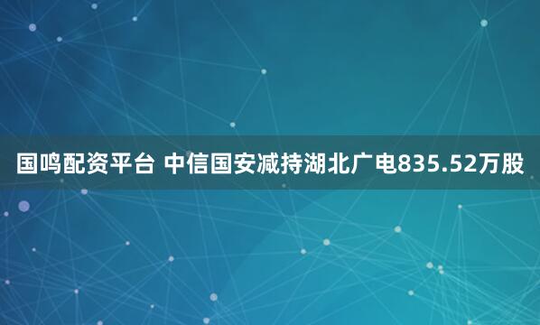 国鸣配资平台 中信国安减持湖北广电835.52万股