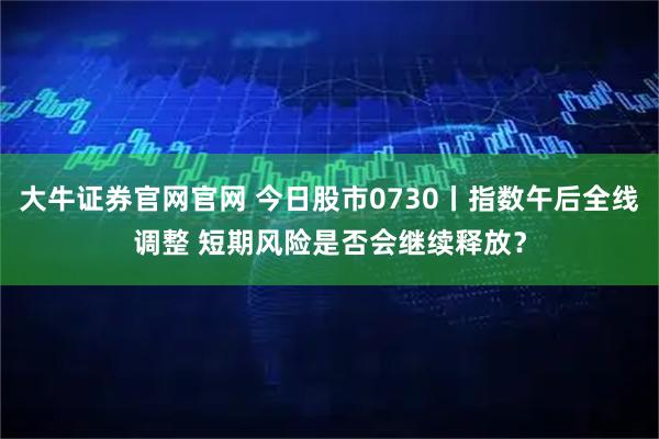 大牛证券官网官网 今日股市0730丨指数午后全线调整 短期风险是否会继续释放？