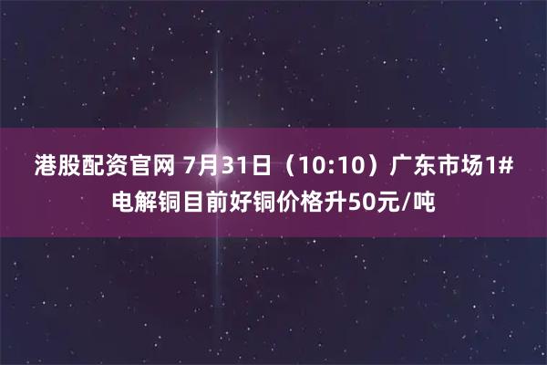 港股配资官网 7月31日（10:10）广东市场1#电解铜目前好铜价格升50元/吨