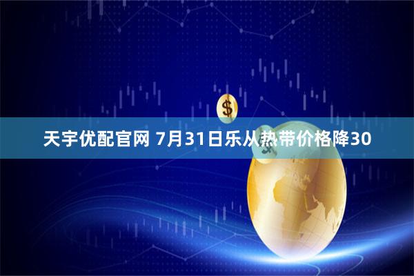 天宇优配官网 7月31日乐从热带价格降30