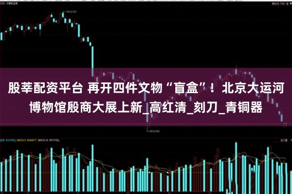 股莘配资平台 再开四件文物“盲盒”！北京大运河博物馆殷商大展上新_高红清_刻刀_青铜器