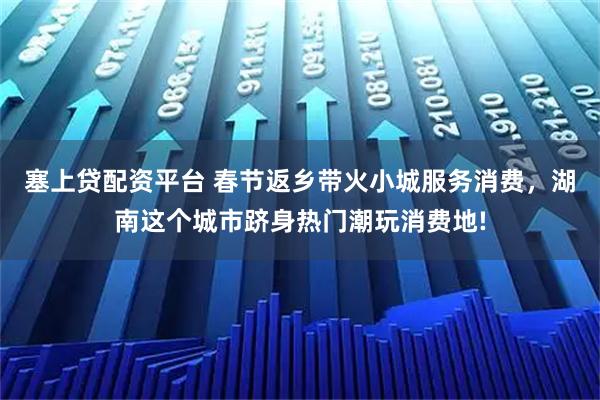 塞上贷配资平台 春节返乡带火小城服务消费，湖南这个城市跻身热门潮玩消费地!
