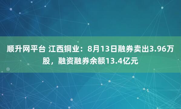 顺升网平台 江西铜业：8月13日融券卖出3.96万股，融资融券余额13.4亿元