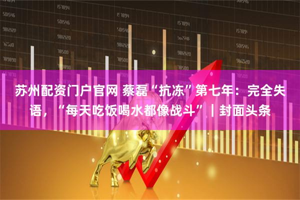 苏州配资门户官网 蔡磊“抗冻”第七年：完全失语，“每天吃饭喝水都像战斗”｜封面头条