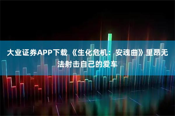 大业证券APP下载 《生化危机：安魂曲》里昂无法射击自己的爱车