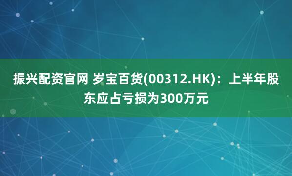 振兴配资官网 岁宝百货(00312.HK)：上半年股东应占亏损为300万元