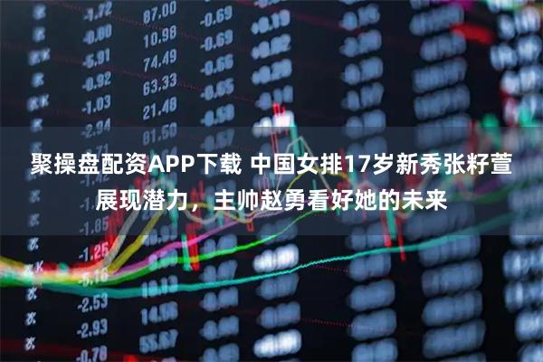 聚操盘配资APP下载 中国女排17岁新秀张籽萱展现潜力，主帅赵勇看好她的未来