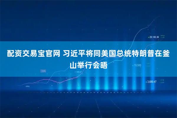 配资交易宝官网 习近平将同美国总统特朗普在釜山举行会晤