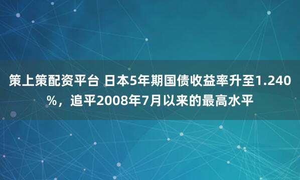 策上策配资平台 日本5年期国债收益率升至1.240%，追平2008年7月以来的最高水平