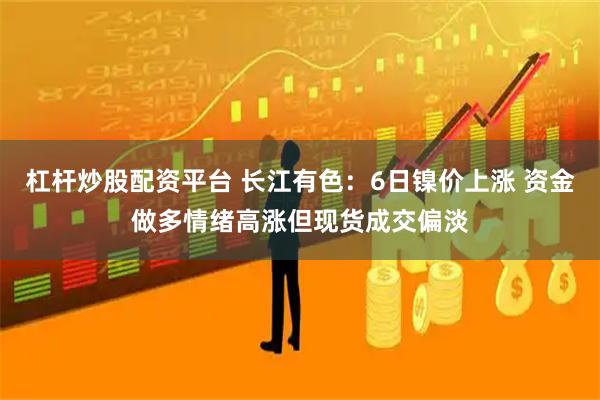 杠杆炒股配资平台 长江有色：6日镍价上涨 资金做多情绪高涨但现货成交偏淡