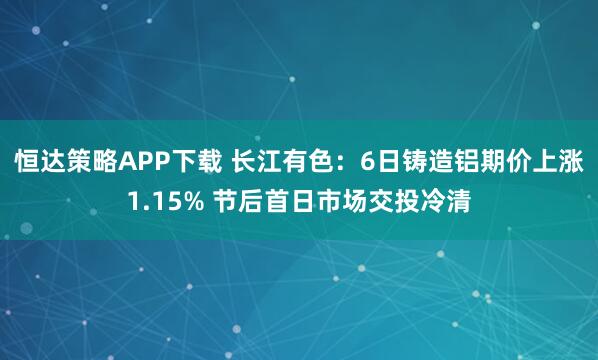 恒达策略APP下载 长江有色：6日铸造铝期价上涨1.15% 节后首日市场交投冷清